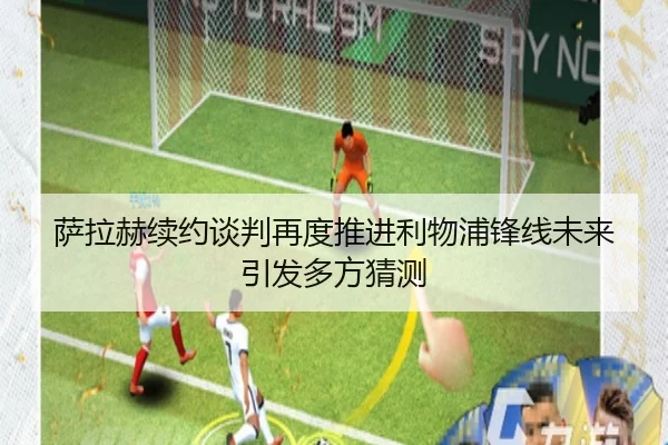 萨拉赫续约谈判再度推进利物浦锋线未来引发多方猜测 | mksports